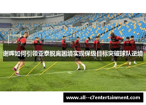 谢晖如何引领亚泰脱离困境实现保级目标突破球队逆境
