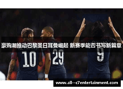 豪购潮推动巴黎圣日耳曼崛起 新赛季能否书写新篇章