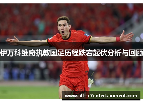 伊万科维奇执教国足历程跌宕起伏分析与回顾