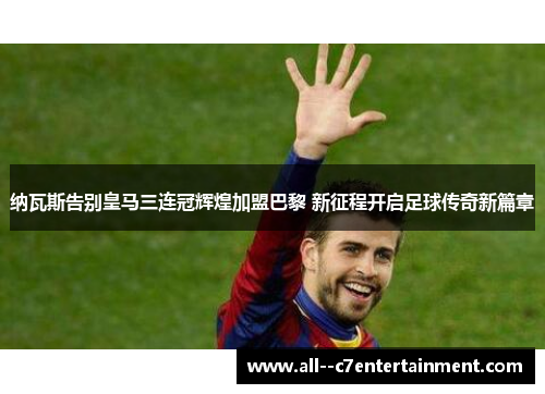 纳瓦斯告别皇马三连冠辉煌加盟巴黎 新征程开启足球传奇新篇章 纳瓦斯告别皇马三连冠辉煌加盟巴黎 新征程开启足球传奇新篇章
